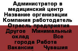 Администратор в медицинский центр › Название организации ­ Компания-работодатель › Отрасль предприятия ­ Другое › Минимальный оклад ­ 19 000 - Все города Работа » Вакансии   . Чувашия респ.,Алатырь г.